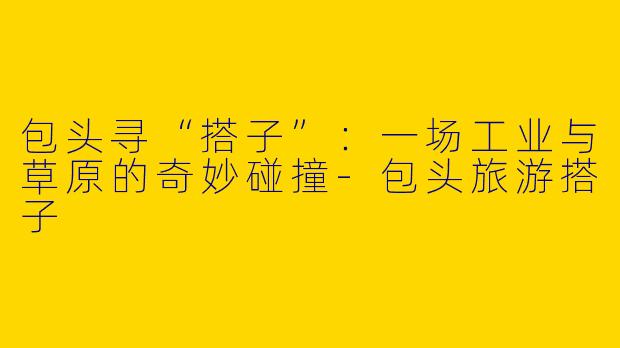 包头寻“搭子”：一场工业与草原的奇妙碰撞-包头旅游搭子