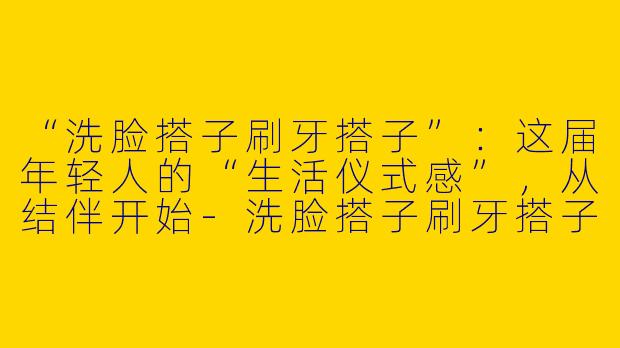 “洗脸搭子刷牙搭子”：这届年轻人的“生活仪式感”，从结伴开始-洗脸搭子刷牙搭子