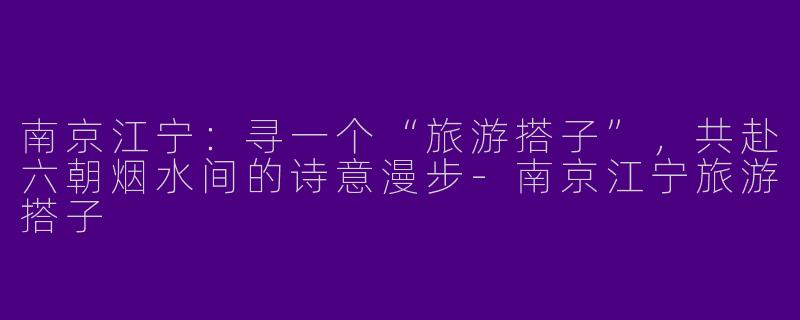 南京江宁：寻一个“旅游搭子”，共赴六朝烟水间的诗意漫步-南京江宁旅游搭子