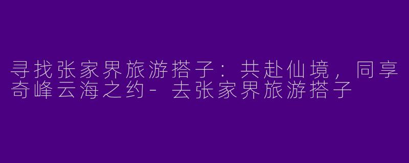 寻找张家界旅游搭子：共赴仙境，同享奇峰云海之约-去张家界旅游搭子