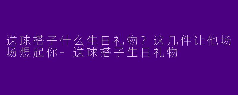 送球搭子什么生日礼物？这几件让他场场想起你-送球搭子生日礼物