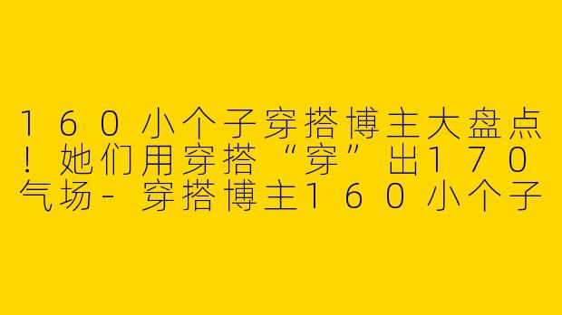 160小个子穿搭博主大盘点！她们用穿搭“穿”出170气场-穿搭博主160小个子是谁