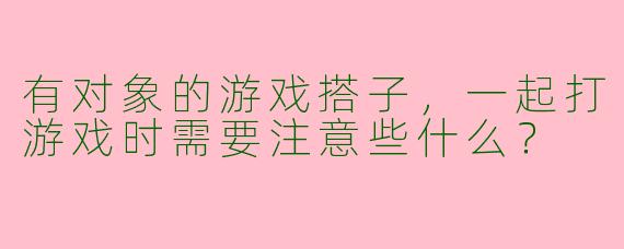 有对象的游戏搭子，一起打游戏时需要注意些什么？