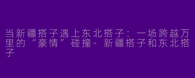 当新疆搭子遇上东北搭子:一场跨越万里的“豪情”碰撞-新疆搭子和东北搭子