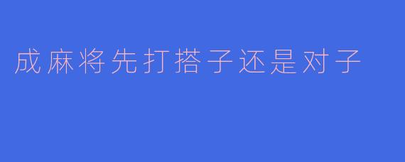 打麻将时，如果手牌既有搭子又有对子，应该优先打掉搭子还是对子？