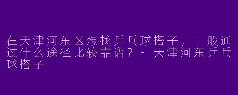 在天津河东区想找乒乓球搭子，一般通过什么途径比较靠谱？-天津河东乒乓球搭子