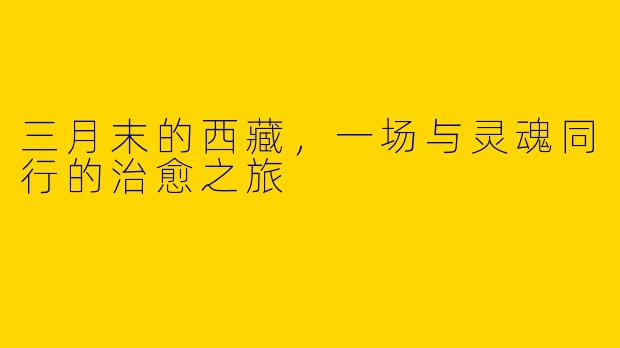 三月末的西藏，一场与灵魂同行的治愈之旅