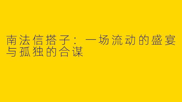 南法信搭子:一场流动的盛宴与孤独的合谋