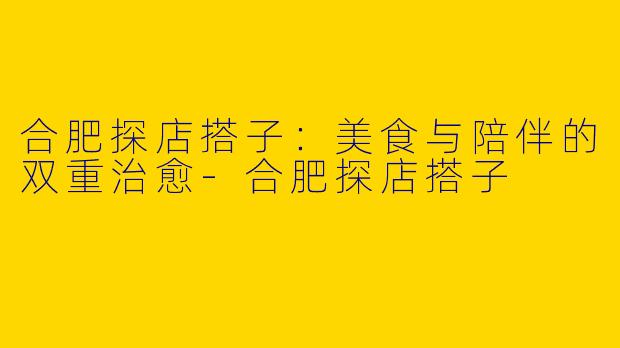 合肥探店搭子：美食与陪伴的双重治愈-合肥探店搭子