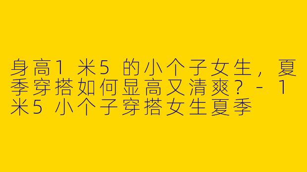 身高1米5的小个子女生，夏季穿搭如何显高又清爽？