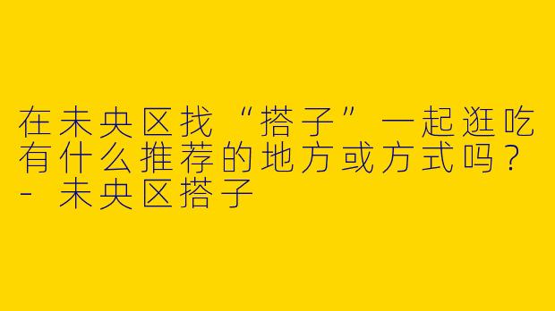 在未央区找“搭子”一起逛吃有什么推荐的地方或方式吗？