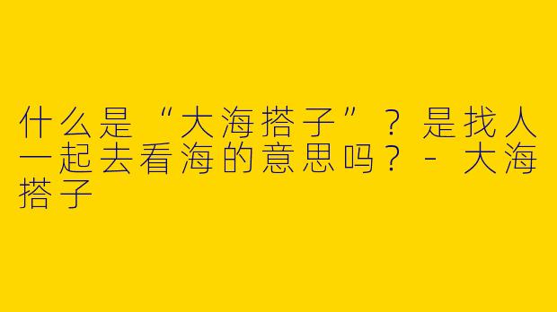 什么是“大海搭子”？是找人一起去看海的意思吗？