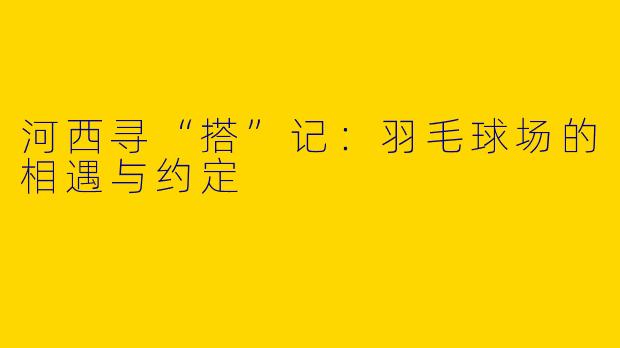 河西寻“搭”记:羽毛球场的相遇与约定