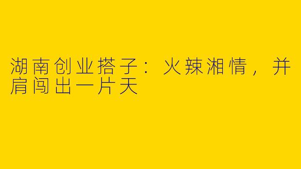 湖南创业搭子：火辣湘情，并肩闯出一片天