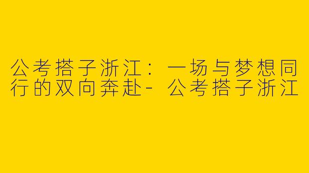 公考搭子浙江：一场与梦想同行的双向奔赴-公考搭子浙江
