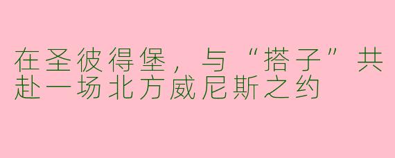 在圣彼得堡，与“搭子”共赴一场北方威尼斯之约
