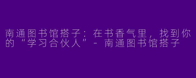 南通图书馆搭子：在书香气里，找到你的“学习合伙人”-南通图书馆搭子
