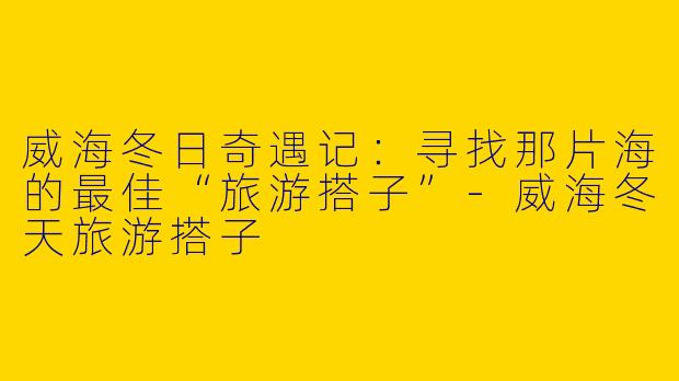 威海冬日奇遇记：寻找那片海的最佳“旅游搭子”
