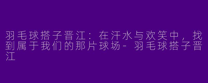 羽毛球搭子晋江：在汗水与欢笑中，找到属于我们的那片球场-羽毛球搭子晋江