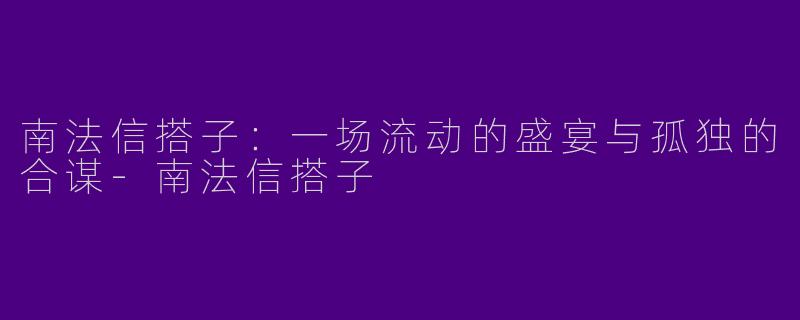 南法信搭子:一场流动的盛宴与孤独的合谋-南法信搭子
