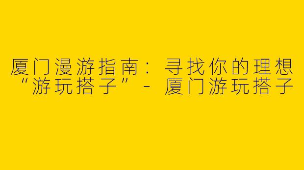 厦门漫游指南：寻找你的理想“游玩搭子”