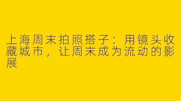 上海周末拍照搭子:用镜头收藏城市,让周末成为流动的影展