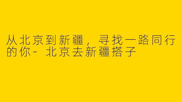 从北京到新疆，寻找一路同行的你-北京去新疆搭子