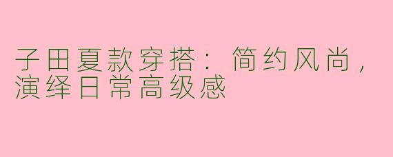 子田夏款穿搭:简约风尚,演绎日常高级感