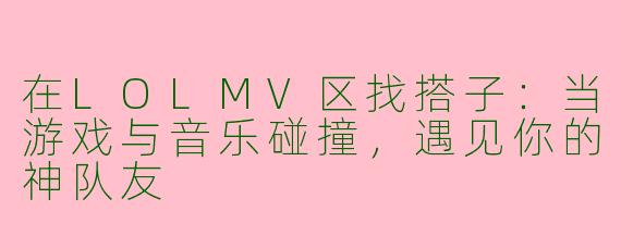 在LOLMV区找搭子：当游戏与音乐碰撞，遇见你的神队友