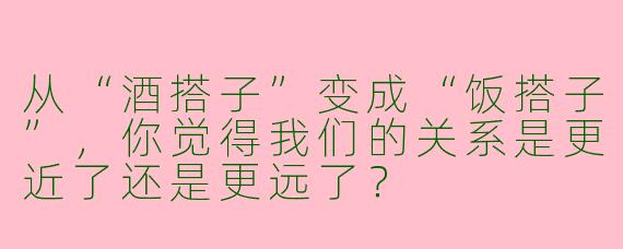 从“酒搭子”变成“饭搭子”，你觉得我们的关系是更近了还是更远了？