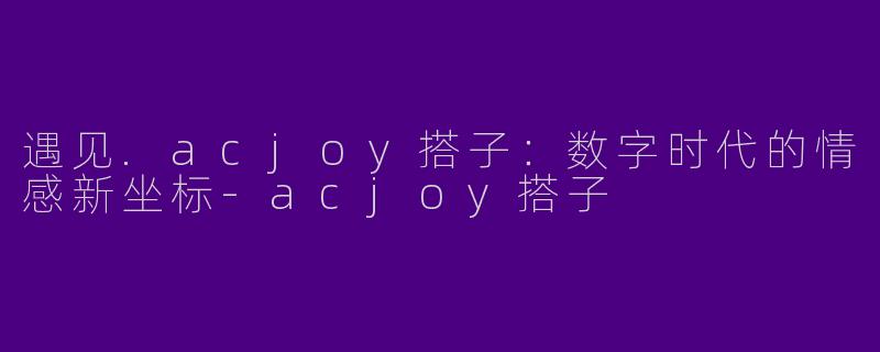 遇见.acjoy搭子：数字时代的情感新坐标-acjoy搭子