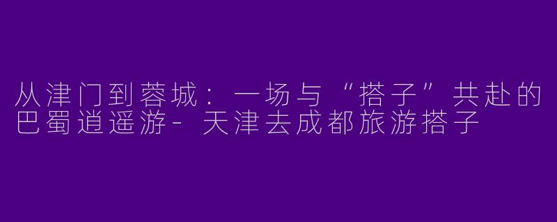 从津门到蓉城:一场与“搭子”共赴的巴蜀逍遥游-天津去成都旅游搭子