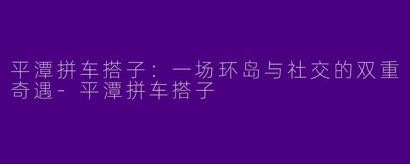 平潭拼车搭子:一场环岛与社交的双重奇遇-平潭拼车搭子