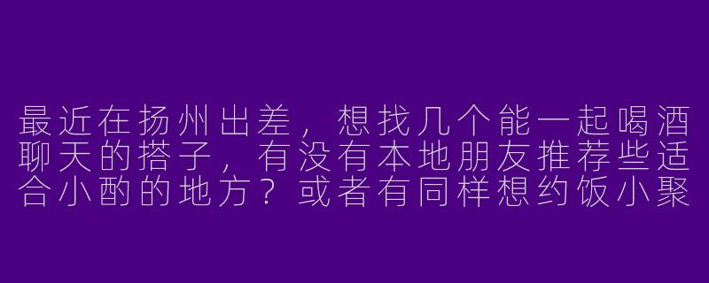 最近在扬州出差，想找几个能一起喝酒聊天的搭子，有没有本地朋友推荐些适合小酌的地方？或者有同样想约饭小聚的朋友吗？