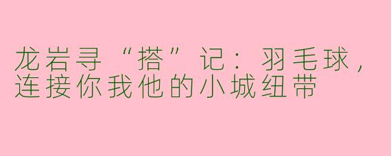 龙岩寻“搭”记:羽毛球,连接你我他的小城纽带
