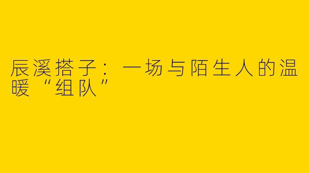 辰溪搭子:一场与陌生人的温暖“组队”