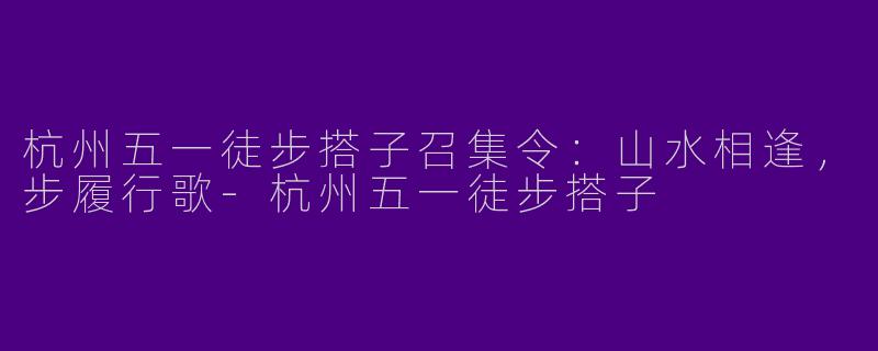 杭州五一徒步搭子召集令：山水相逢，步履行歌