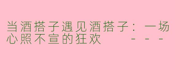 当酒搭子遇见酒搭子：一场心照不宣的狂欢

---
