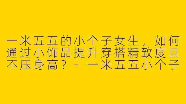 一米五五的小个子女生,如何通过小饰品提升穿搭精致度且不压身高?-一米五五小个子穿搭小饰品