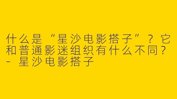 什么是“星沙电影搭子”？它和普通影迷组织有什么不同？-星沙电影搭子