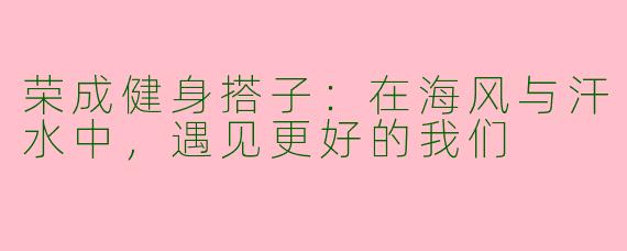 荣成健身搭子:在海风与汗水中,遇见更好的我们