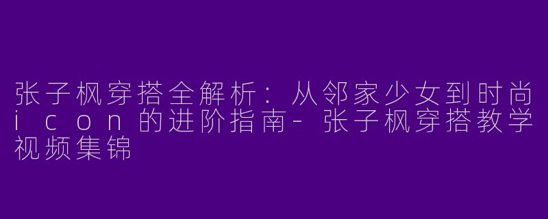 张子枫穿搭全解析：从邻家少女到时尚icon的进阶指南