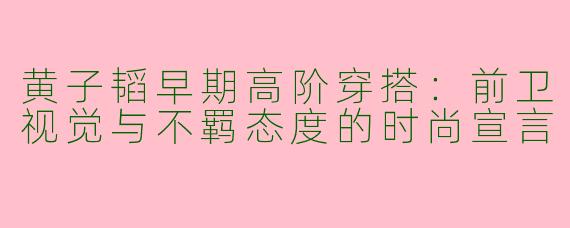 黄子韬早期高阶穿搭:前卫视觉与不羁态度的时尚宣言