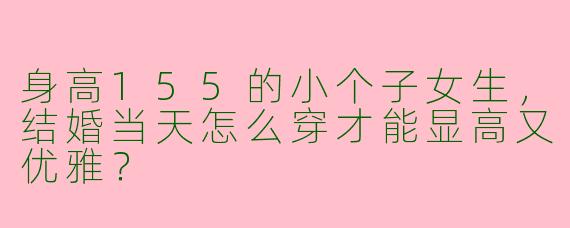 身高155的小个子女生，结婚当天怎么穿才能显高又优雅？