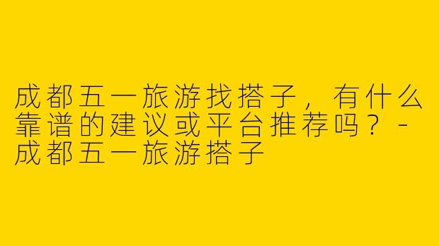 成都五一旅游找搭子,有什么靠谱的建议或平台推荐吗?-成都五一旅游搭子