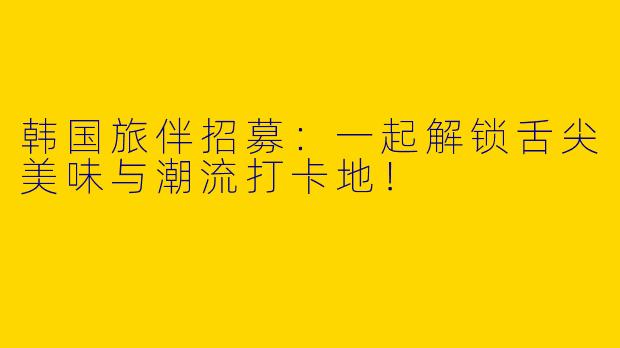 韩国旅伴招募：一起解锁舌尖美味与潮流打卡地！
