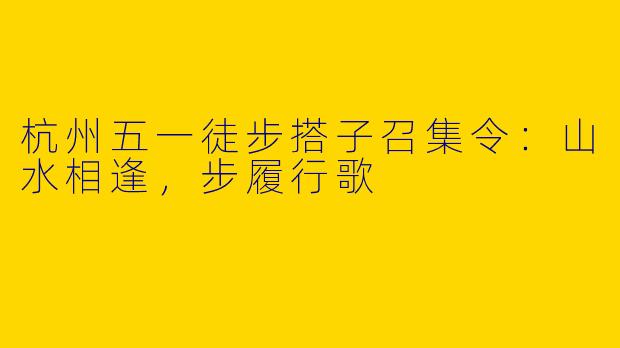 杭州五一徒步搭子召集令：山水相逢，步履行歌