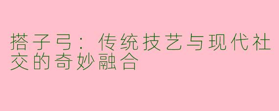 搭子弓：传统技艺与现代社交的奇妙融合