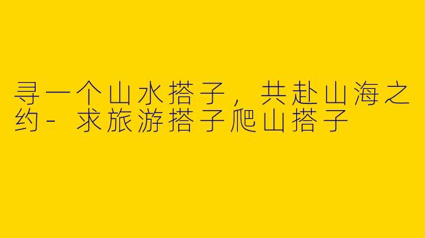 寻一个山水搭子,共赴山海之约-求旅游搭子爬山搭子