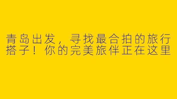 青岛出发，寻找最合拍的旅行搭子！你的完美旅伴正在这里